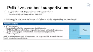 Palliative and best supportive care
EASL CPG HCC. J Hepatol 2018; doi: 10.1016/j.jhep.2018.03.019
• Management of end-stage disease is only symptomatic
• No tumour-directed treatment is indicated
• Psychological burden of end-stage HCC should not be neglected or underestimated
Recommendations
In HCC on cirrhosis:
• Acetaminophen ≤3 g/day to manage pain of mild intensity
• NSAIDs should be avoided whenever possible in patients with underlying cirrhosis
• Opioids to manage pain of intermediate or severe intensity (proactively
avoid constipation)
Low Weak
Bone metastases causing pain, or at significant risk of spontaneous secondary fracture,
benefit from palliative radiotherapy
Low
Level of evidence Grade of recommendation
 