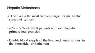 Hepatic Metastases
 The liver is the most frequent target for metastatic
spread of tumors
• 40% - 50% of adult patients with extrahepatic
primary malignancies.
• Double blood supply of the liver and fenestrations in
the sinusoidal endothelium
 