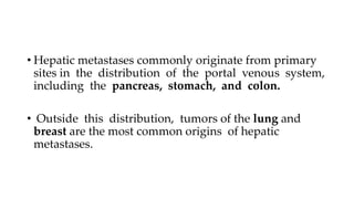 • Hepatic metastases commonly originate from primary
sites in the distribution of the portal venous system,
including the pancreas, stomach, and colon.
• Outside this distribution, tumors of the lung and
breast are the most common origins of hepatic
metastases.
 