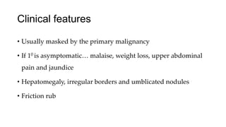 Clinical features
• Usually masked by the primary malignancy
• If 10 is asymptomatic… malaise, weight loss, upper abdominal
pain and jaundice
• Hepatomegaly, irregular borders and umblicated nodules
• Friction rub
 