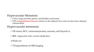 Hypovascular Metastasis
• Colon, lung, prostate, gastric, and bladder carcinomas
• PVP as hypoenhanced masses relative to the adjacent liver and can also show delayed
enhancement
Hypervascular metastasis:
• NE tumor, RCC, melanoma(ocular), sarcoma, and thyroid ca
• U/S ->hypoechoic halo, central calcification
Wash out
• T2 hyperintense on MR imaging
 