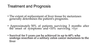 Treatment and Prognosis
• The extent of replacement of liver tissue by metastases
generally determines the patient’s prognosis.
• Approximately 50% of patients surviving 3 months after
the onset of symptoms and <10% surviving >1yr
• Survival for 5 years can be achieved in up to 60% who
undergo resection of a solitary colon cancer metastasis to the
liver
 