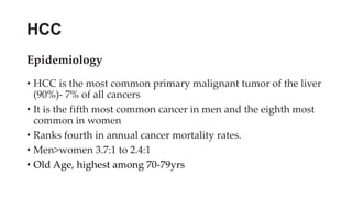 HCC
Epidemiology
• HCC is the most common primary malignant tumor of the liver
(90%)- 7% of all cancers
• It is the fifth most common cancer in men and the eighth most
common in women
• Ranks fourth in annual cancer mortality rates.
• Men>women 3.7:1 to 2.4:1
• Old Age, highest among 70-79yrs
 