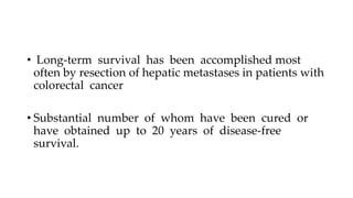 • Long-term survival has been accomplished most
often by resection of hepatic metastases in patients with
colorectal cancer
• Substantial number of whom have been cured or
have obtained up to 20 years of disease-free
survival.
 