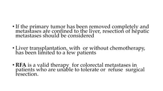• If the primary tumor has been removed completely and
metastases are confined to the liver, resection of hepatic
metastases should be considered
• Liver transplantation, with or without chemotherapy,
has been limited to a few patients
• RFA is a valid therapy for colorectal metastases in
patients who are unable to tolerate or refuse surgical
resection.
 
