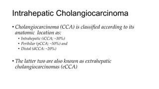 Intrahepatic Cholangiocarcinoma
• Cholangiocarcinoma (CCA) is classified according to its
anatomic location as:
• Intrahepatic (iCCA; ~30%)
• Perihilar (pCCA; ~50%) and
• Distal (dCCA: ~20%)
• The latter two are also known as extrahepatic
cholangiocarcinomas (eCCA)
 