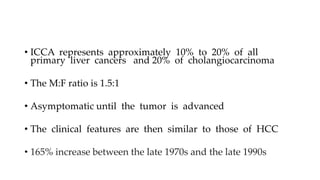 • ICCA represents approximately 10% to 20% of all
primary liver cancers and 20% of cholangiocarcinoma
• The M:F ratio is 1.5:1
• Asymptomatic until the tumor is advanced
• The clinical features are then similar to those of HCC
• 165% increase between the late 1970s and the late 1990s
 