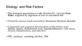 Etiology and Risk Factors
• The strongest association is with Opisthorchis viverrine liver
fluke acquired by ingestion of raw or uncooked fish
• Clonorchis sinensis (weak association), thorotrast (thorium dioxide)
• Congenital and acquired abnormalities of the biliary tract
(biliary atresia, choledochal cysts, hepatholithiasis)→ bile stasis,
chronic inflammation, and infection
• PSC, cirrhosis, smoking, alcohol, DM
 