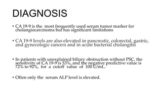 DIAGNOSIS
• CA 19-9 is the most frequently used serum tumor marker for
cholangiocarcinoma but has significant limitations
• CA 19-9 levels are also elevated in pancreatic, colorectal, gastric,
and gynecologic cancers and in acute bacterial cholangitis
• In patients with unexplained biliary obstruction without PSC, the
sensitivity of CA 19-9 is 53%, and the negative predictive value is
72% to 92%, for a cutoff value of 100 U/mL.
• Often only the serum ALP level is elevated.
 