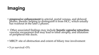 Imaging
• progressive enhancement in arterial, portal venous, and delayed
phases, thereby helping to distinguish it from HCC, which usually
has washout in the later 2 phases.
• Other associated findings may include hepatic capsular retraction,
vascular encasement that may lead to lobar atrophy, and dilatation
of peripheral bile ducts.
• MRCP: site of obstruction and extent of biliary tree involvement
• 5 yr survival <5%
 