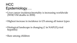 HCC
Epidemiology….
• Liver cancer incidence/mortality is increasing worldwide
(WHO 1M deaths in 2030)
• Highest increase in incidence in US among all tumor types
• Etiological landscape is changing (↑ in NAFLD↓viral
hepatitis)
• Rare among children
 