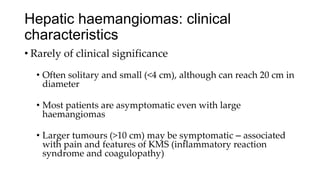 Hepatic haemangiomas: clinical
characteristics
• Rarely of clinical significance
• Often solitary and small (<4 cm), although can reach 20 cm in
diameter
• Most patients are asymptomatic even with large
haemangiomas
• Larger tumours (>10 cm) may be symptomatic – associated
with pain and features of KMS (inflammatory reaction
syndrome and coagulopathy)
 