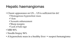 Hepatic haemangiomas
• Classic appearance on US… US is sufficient for dx!
Homogenous hyperechoic mass
<3cm
Acoustic enhancement
Sharp margins
Lack of halo sign
• MRI 90%
• Needle biopsy 96%
• A hyperechoic mass in a healthy liver  suspect hemangioma
 