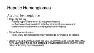 Hepatic Hemangiomas
Atypical hemangiomas
• Rapidly filling
• strong hyper intensity on T2-weighted images
• enhancement concomitant with that of arterial structures and
• persistent enhancement on delayed phase imaging
• Giant hemangiomas
• may show central heterogeneity related to thrombosis or fibrosis
• Other atypical haemangiomas are very uncommon and include those that
have very slow filling and calcified or hyalinized haemangiomas (also
called sclerosing haemangiomas).
 