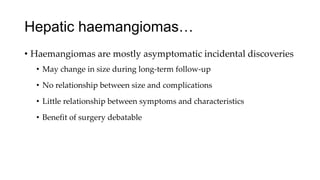 Hepatic haemangiomas…
• Haemangiomas are mostly asymptomatic incidental discoveries
• May change in size during long-term follow-up
• No relationship between size and complications
• Little relationship between symptoms and characteristics
• Benefit of surgery debatable
 