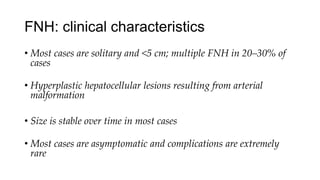 FNH: clinical characteristics
• Most cases are solitary and <5 cm; multiple FNH in 20–30% of
cases
• Hyperplastic hepatocellular lesions resulting from arterial
malformation
• Size is stable over time in most cases
• Most cases are asymptomatic and complications are extremely
rare
 