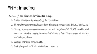 FNH: imaging
• Usually associates several findings
1. Lesion homogeneity, excluding the central scar
2. Slight difference from adjacent liver tissue on pre-contrast US, CT and MRI
3. Strong, homogeneous enhancement on arterial phase CEUS, CT or MRI with
a central vascular supply; becomes isointense to liver tissue on portal venous
and delayed phases
4. Central scar best seen on MRI
5. Lack of capsule with often lobulated contours
 
