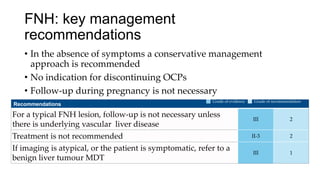 FNH: key management
recommendations
• In the absence of symptoms a conservative management
approach is recommended
• No indication for discontinuing OCPs
• Follow-up during pregnancy is not necessary
Recommendations
For a typical FNH lesion, follow-up is not necessary unless
there is underlying vascular liver disease
III 2
Treatment is not recommended II-3 2
If imaging is atypical, or the patient is symptomatic, refer to a
benign liver tumour MDT
III 1
Grade of evidence Grade of recommendation
 