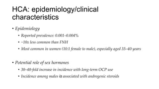HCA: epidemiology/clinical
characteristics
• Epidemiology
• Reported prevalence: 0.001–0.004%
• ~10x less common than FNH
• Most common in women (10:1 female to male), especially aged 35–40 years
• Potential role of sex hormones
• 30–40-fold increase in incidence with long-term OCP use
• Incidence among males is associated with androgenic steroids
 