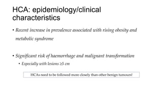 HCA: epidemiology/clinical
characteristics
• Recent increase in prevalence associated with rising obesity and
metabolic syndrome
• Significant risk of haemorrhage and malignant transformation
• Especially with lesions ≥5 cm
HCAs need to be followed more closely than other benign tumours!
 