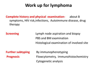 Work up for lymphoma
Complete history and physical examination- about B
symptoms, HIV risk,infections, Autoimmune disease, drug
therapy
Screening Lymph node aspiration and biopsy
PBS and BM examination
Histological examination of involved site
Further subtyping By immunophenotyping
Prognosis Flowcytometry, immunohistochemistry
Cytogenetic analysis
 