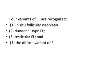 Four variants of FL are recognized:
• (1) in situ follicular neoplasia
• (2) duodenal-type FL;
• (3) testicular FL; and
• (4) the diffuse variant of FL
 