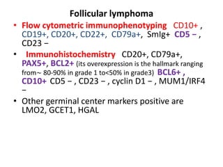 Follicular lymphoma
• Flow cytometric immunophenotyping CD10+ ,
CD19+, CD20+, CD22+, CD79a+, SmIg+ CD5 − ,
CD23 −
• Immunohistochemistry CD20+, CD79a+,
PAX5+, BCL2+ (its overexpression is the hallmark ranging
from∼ 80-90% in grade 1 to<50% in grade3) BCL6+ ,
CD10+ CD5 − , CD23 − , cyclin D1 − , MUM1/IRF4
−
• Other germinal center markers positive are
LMO2, GCET1, HGAL
 