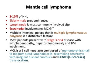Mantle cell lymphoma
• 3-10% of NHL
• Elderly male predominance.
• Lymph node is most commonly involved site
• Extranodal involvement: MC GIT
• Multiple intestinal polyps that is multiple lymphomatous
polyposis is a distinctive feature
• Most patients present with stage 3 or 4 disease with
lymphadenopathy, hepatosplenomegaly and BM
involvment.
• MCL is a B cell neoplasm composed of monomorphic small
to medium sized lymphoid cells resembling centrocyte
with irregular nuclear contours and CCND1(>95%cases)
translocation.
 
