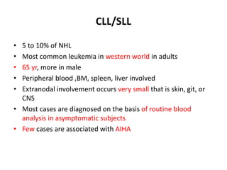 CLL/SLL
• 5 to 10% of NHL
• Most common leukemia in western world in adults
• 65 yr, more in male
• Peripheral blood ,BM, spleen, liver involved
• Extranodal involvement occurs very small that is skin, git, or
CNS
• Most cases are diagnosed on the basis of routine blood
analysis in asymptomatic subjects
• Few cases are associated with AIHA
 