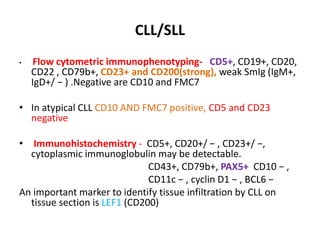 CLL/SLL
• Flow cytometric immunophenotyping- CD5+, CD19+, CD20,
CD22 , CD79b+, CD23+ and CD200(strong), weak SmIg (IgM+,
IgD+/ − ) .Negative are CD10 and FMC7
• In atypical CLL CD10 AND FMC7 positive, CD5 and CD23
negative
• Immunohistochemistry - CD5+, CD20+/ − , CD23+/ −,
cytoplasmic immunoglobulin may be detectable.
CD43+, CD79b+, PAX5+ CD10 − ,
CD11c − , cyclin D1 − , BCL6 −
An important marker to identify tissue infiltration by CLL on
tissue section is LEF1 (CD200)
 