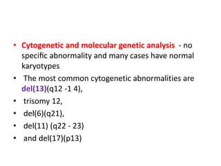 • Cytogenetic and molecular genetic analysis - no
speciﬁc abnormality and many cases have normal
karyotypes
• The most common cytogenetic abnormalities are
del(13)(q12 -1 4),
• trisomy 12,
• del(6)(q21),
• del(11) (q22 - 23)
• and del(17)(p13)
 