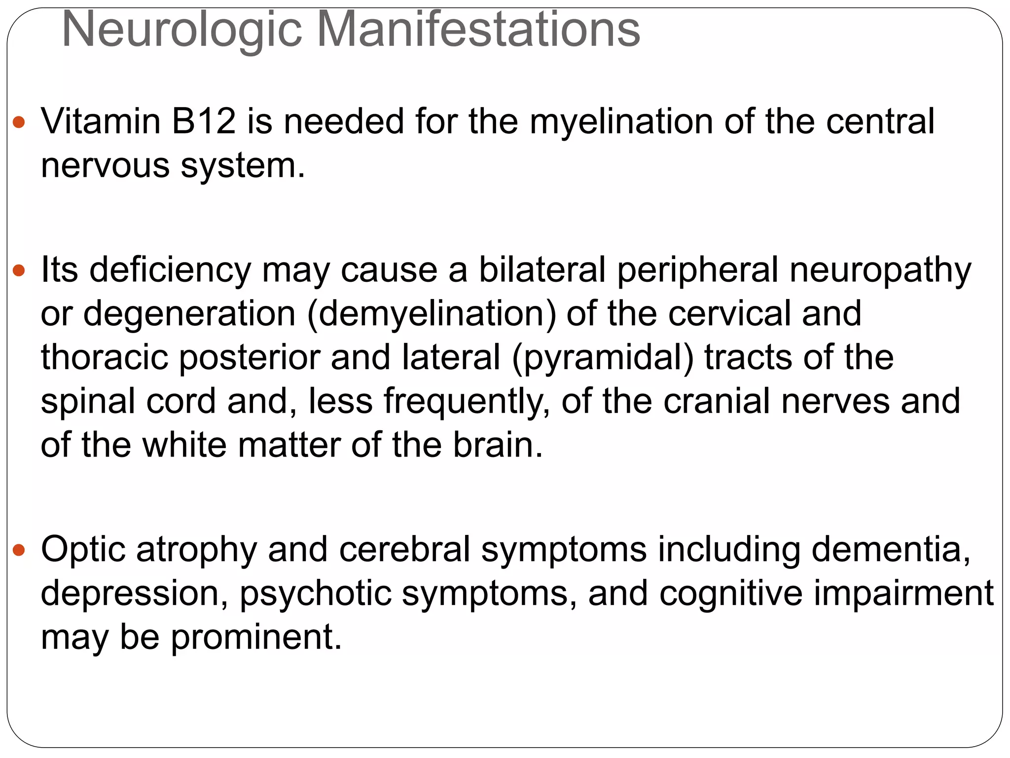 Neurologic Manifestations
 Vitamin B12 is needed for the myelination of the central
nervous system.
 Its deficiency may cause a bilateral peripheral neuropathy
or degeneration (demyelination) of the cervical and
thoracic posterior and lateral (pyramidal) tracts of the
spinal cord and, less frequently, of the cranial nerves and
of the white matter of the brain.
 Optic atrophy and cerebral symptoms including dementia,
depression, psychotic symptoms, and cognitive impairment
may be prominent.
 