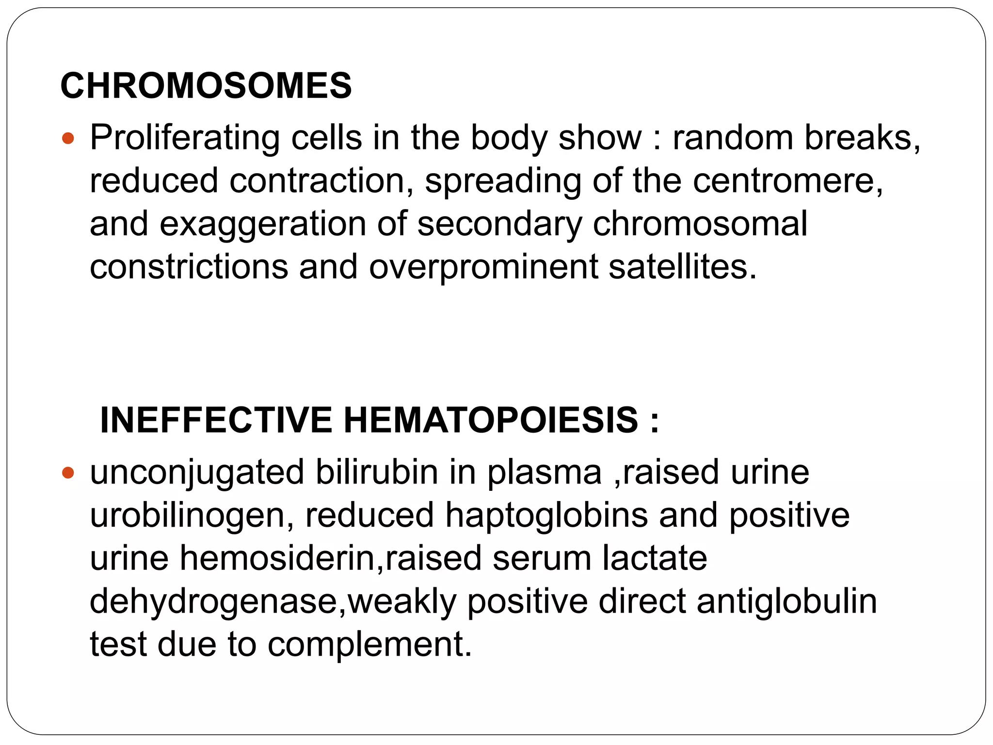CHROMOSOMES
 Proliferating cells in the body show : random breaks,
reduced contraction, spreading of the centromere,
and exaggeration of secondary chromosomal
constrictions and overprominent satellites.
INEFFECTIVE HEMATOPOIESIS :
 unconjugated bilirubin in plasma ,raised urine
urobilinogen, reduced haptoglobins and positive
urine hemosiderin,raised serum lactate
dehydrogenase,weakly positive direct antiglobulin
test due to complement.
 