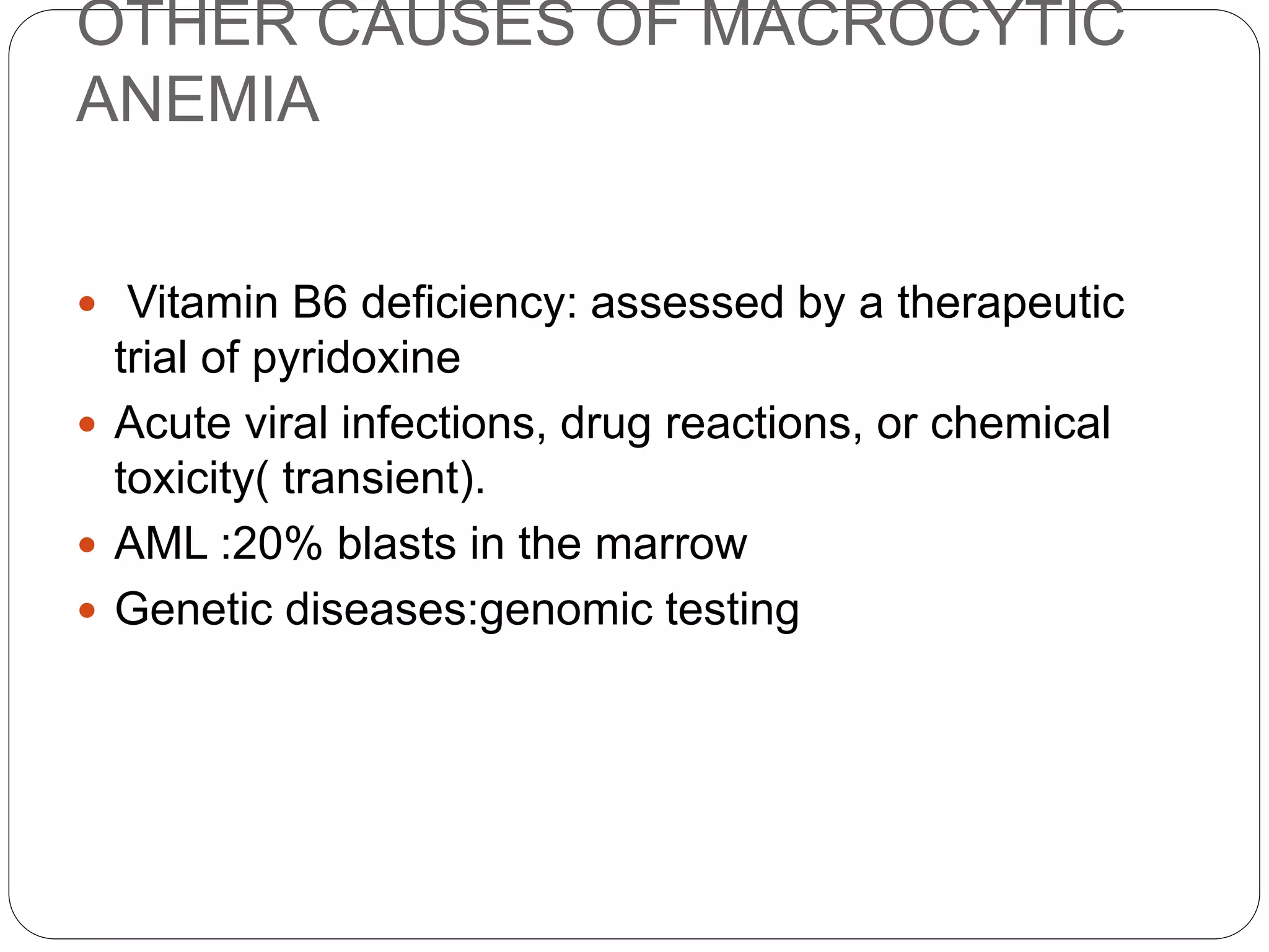 OTHER CAUSES OF MACROCYTIC
ANEMIA
 Vitamin B6 deficiency: assessed by a therapeutic
trial of pyridoxine
 Acute viral infections, drug reactions, or chemical
toxicity( transient).
 AML :20% blasts in the marrow
 Genetic diseases:genomic testing
 