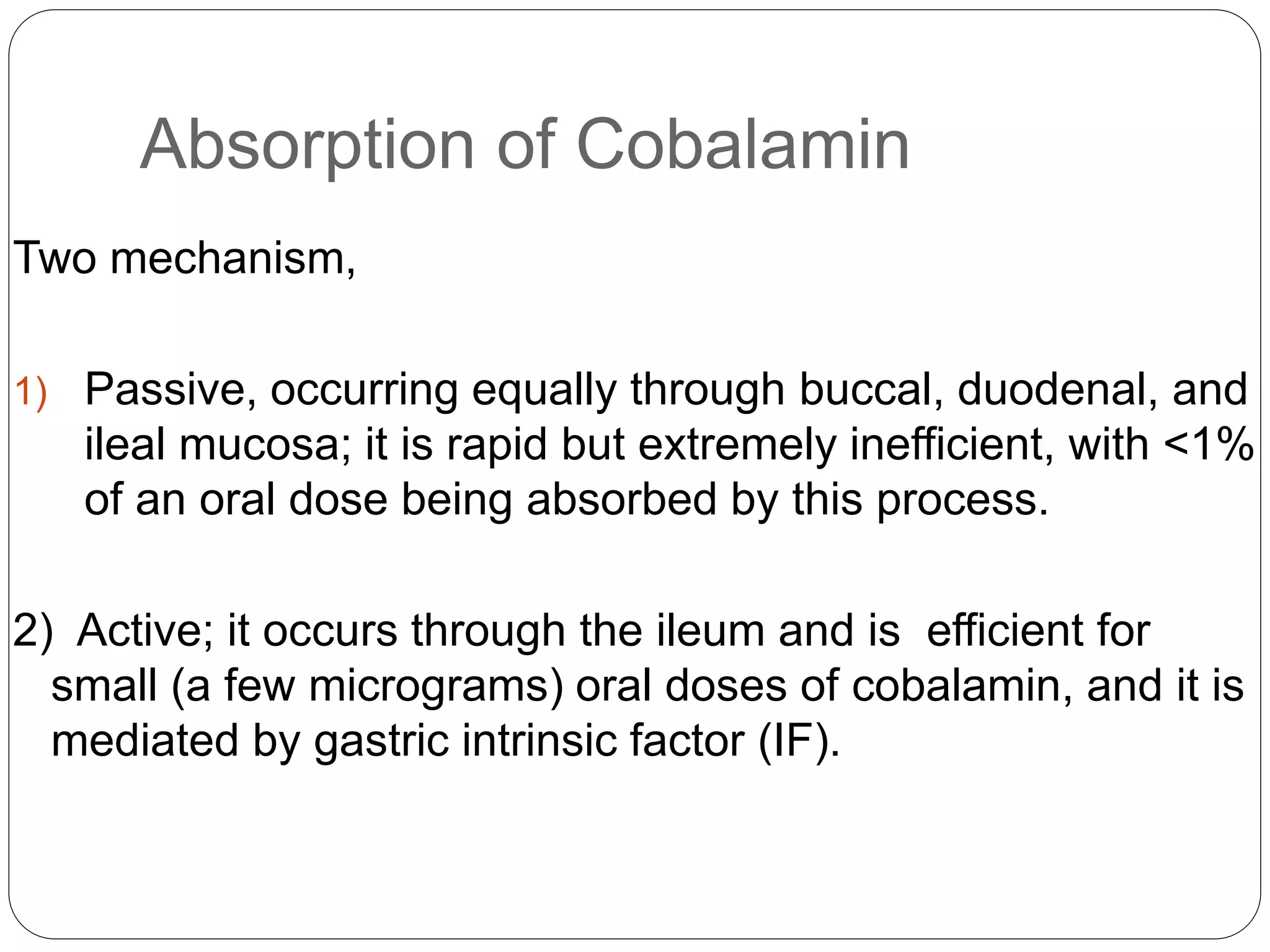Absorption of Cobalamin
Two mechanism,
1) Passive, occurring equally through buccal, duodenal, and
ileal mucosa; it is rapid but extremely inefficient, with <1%
of an oral dose being absorbed by this process.
2) Active; it occurs through the ileum and is efficient for
small (a few micrograms) oral doses of cobalamin, and it is
mediated by gastric intrinsic factor (IF).
 