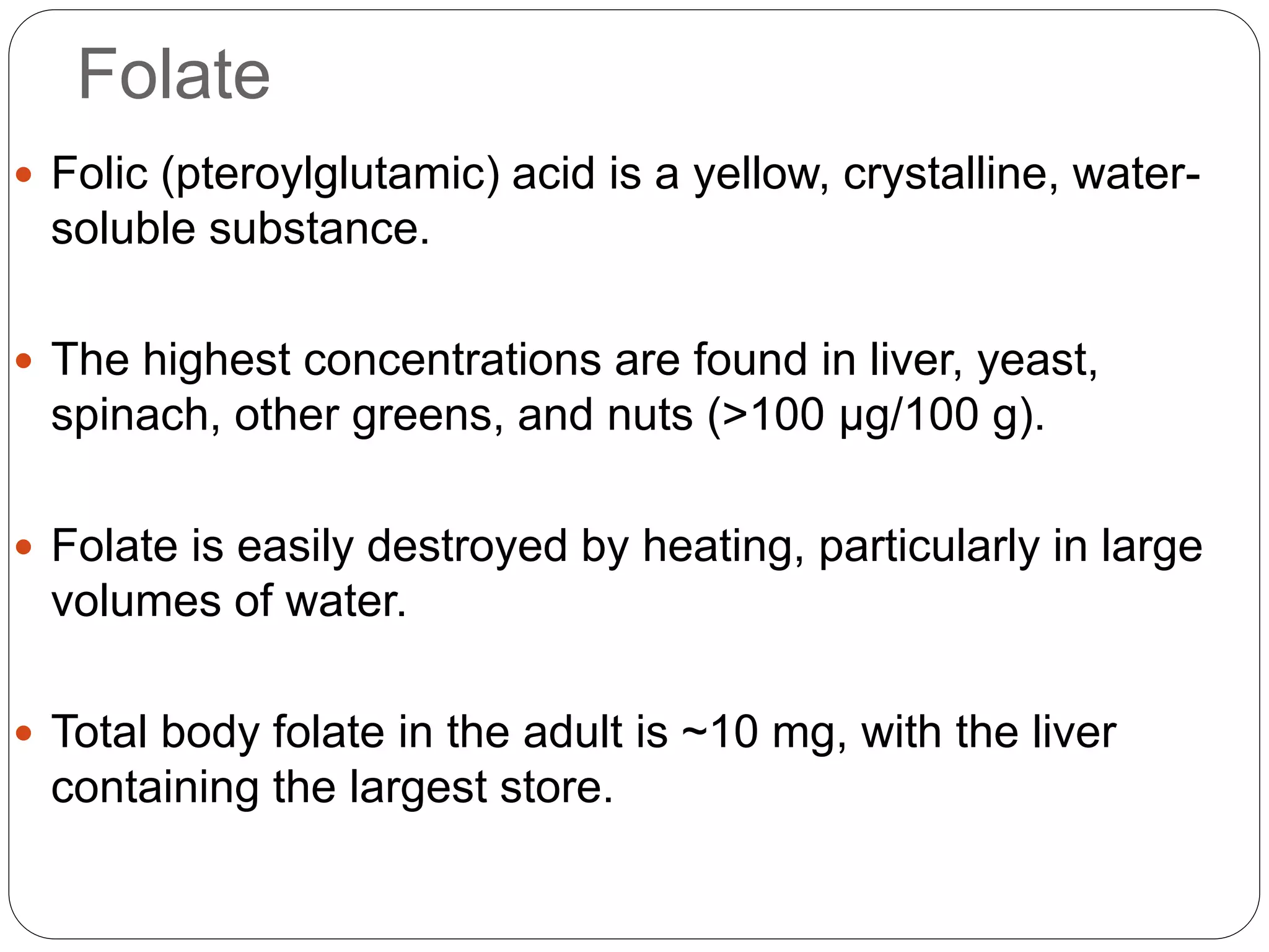 Folate
 Folic (pteroylglutamic) acid is a yellow, crystalline, water-
soluble substance.
 The highest concentrations are found in liver, yeast,
spinach, other greens, and nuts (>100 μg/100 g).
 Folate is easily destroyed by heating, particularly in large
volumes of water.
 Total body folate in the adult is ~10 mg, with the liver
containing the largest store.
 