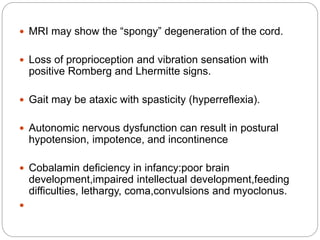  MRI may show the “spongy” degeneration of the cord.
 Loss of proprioception and vibration sensation with
positive Romberg and Lhermitte signs.
 Gait may be ataxic with spasticity (hyperreflexia).
 Autonomic nervous dysfunction can result in postural
hypotension, impotence, and incontinence
 Cobalamin deficiency in infancy:poor brain
development,impaired intellectual development,feeding
difficulties, lethargy, coma,convulsions and myoclonus.

 