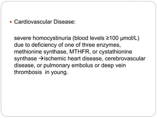  Cardiovascular Disease:
severe homocystinuria (blood levels ≥100 μmol/L)
due to deficiency of one of three enzymes,
methionine synthase, MTHFR, or cystathionine
synthase ischemic heart disease, cerebrovascular
disease, or pulmonary embolus or deep vein
thrombosis in young.
 