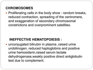 CHROMOSOMES
 Proliferating cells in the body show : random breaks,
reduced contraction, spreading of the centromere,
and exaggeration of secondary chromosomal
constrictions and overprominent satellites.
INEFFECTIVE HEMATOPOIESIS :
 unconjugated bilirubin in plasma ,raised urine
urobilinogen, reduced haptoglobins and positive
urine hemosiderin,raised serum lactate
dehydrogenase,weakly positive direct antiglobulin
test due to complement.
 