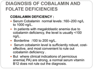 DIAGNOSIS OF COBALAMIN AND
FOLATE DEFICIENCIES
COBALAMIN DEFICIENCY :
 Serum Cobalamin normal levels :160–200 ng/L
to 1000 ng/L.
 In patients with megaloblastic anemia due to
cobalamin deficiency, the level is usually <100
ng/L.
 Borderline :100 to 200 ng/L.
 Serum cobalamin level is sufficiently robust, cost-
effective, and most convenient to rule out
cobalamin deficiency .
 But where clinical indications of pernicious
anemia( PA) are strong, a normal serum vitamin
B12 does not rule out the diagnosis.
 