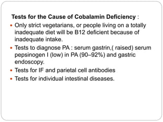 Tests for the Cause of Cobalamin Deficiency :
 Only strict vegetarians, or people living on a totally
inadequate diet will be B12 deficient because of
inadequate intake.
 Tests to diagnose PA : serum gastrin,( raised) serum
pepsinogen I (low) in PA (90–92%) and gastric
endoscopy.
 Tests for IF and parietal cell antibodies
 Tests for individual intestinal diseases.
 