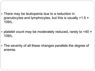  There may be leukopenia due to a reduction in
granulocytes and lymphocytes, but this is usually >1.5 ×
109/L.
 platelet count may be moderately reduced, rarely to <40 ×
109/L.
 The severity of all these changes parallels the degree of
anemia.
 