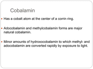 Cobalamin
 Has a cobalt atom at the center of a corrin ring.
 Adocobalamin and methylcobalamin forms are major
natural cobalamin.
 Minor amounts of hydroxocobalamin to which methyl- and
adocobalamin are converted rapidly by exposure to light.
 