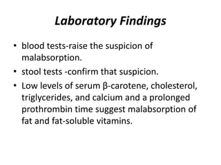 Laboratory Findings
• blood tests-raise the suspicion of
malabsorption.
• stool tests -confirm that suspicion.
• Low levels of serum β-carotene, cholesterol,
triglycerides, and calcium and a prolonged
prothrombin time suggest malabsorption of
fat and fat-soluble vitamins.
 