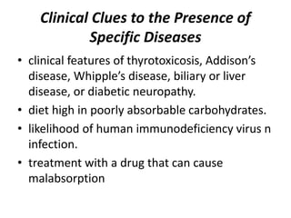 Clinical Clues to the Presence of
Specific Diseases
• clinical features of thyrotoxicosis, Addison’s
disease, Whipple’s disease, biliary or liver
disease, or diabetic neuropathy.
• diet high in poorly absorbable carbohydrates.
• likelihood of human immunodeficiency virus n
infection.
• treatment with a drug that can cause
malabsorption
 