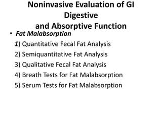 Noninvasive Evaluation of GI
Digestive
and Absorptive Function
• Fat Malabsorption
1) Quantitative Fecal Fat Analysis
2) Semiquantitative Fat Analysis
3) Qualitative Fecal Fat Analysis
4) Breath Tests for Fat Malabsorption
5) Serum Tests for Fat Malabsorption
 