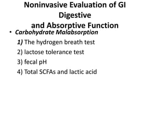 Noninvasive Evaluation of GI
Digestive
and Absorptive Function
• Carbohydrate Malabsorption
1) The hydrogen breath test
2) lactose tolerance test
3) fecal pH
4) Total SCFAs and lactic acid
 