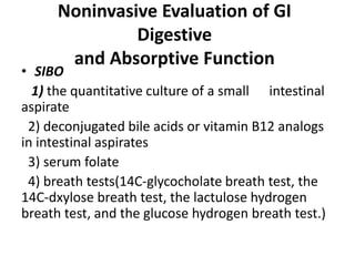 Noninvasive Evaluation of GI
Digestive
and Absorptive Function
• SIBO
1) the quantitative culture of a small intestinal
aspirate
2) deconjugated bile acids or vitamin B12 analogs
in intestinal aspirates
3) serum folate
4) breath tests(14C-glycocholate breath test, the
14C-dxylose breath test, the lactulose hydrogen
breath test, and the glucose hydrogen breath test.)
 