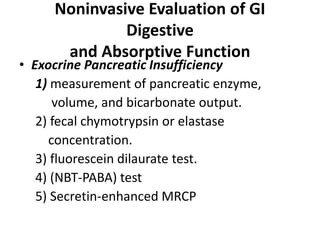 Noninvasive Evaluation of GI
Digestive
and Absorptive Function
• Exocrine Pancreatic Insufficiency
1) measurement of pancreatic enzyme,
volume, and bicarbonate output.
2) fecal chymotrypsin or elastase
concentration.
3) fluorescein dilaurate test.
4) (NBT-PABA) test
5) Secretin-enhanced MRCP
 