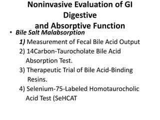 Noninvasive Evaluation of GI
Digestive
and Absorptive Function
• Bile Salt Malabsorption
1) Measurement of Fecal Bile Acid Output
2) 14Carbon-Taurocholate Bile Acid
Absorption Test.
3) Therapeutic Trial of Bile Acid-Binding
Resins.
4) Selenium-75-Labeled Homotaurocholic
Acid Test (SeHCAT
 